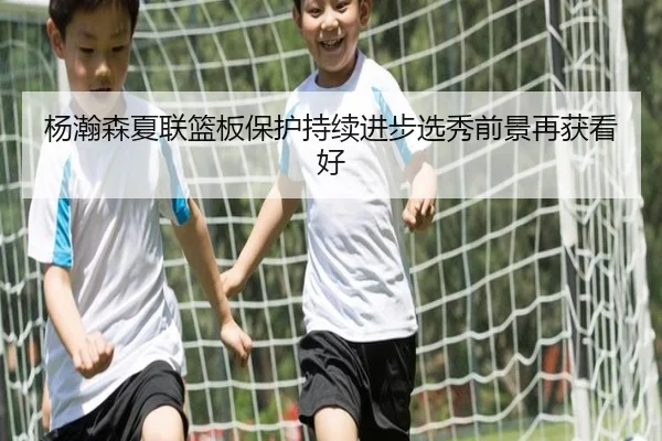 杨瀚森夏联篮板保护持续进步选秀前景再获看好