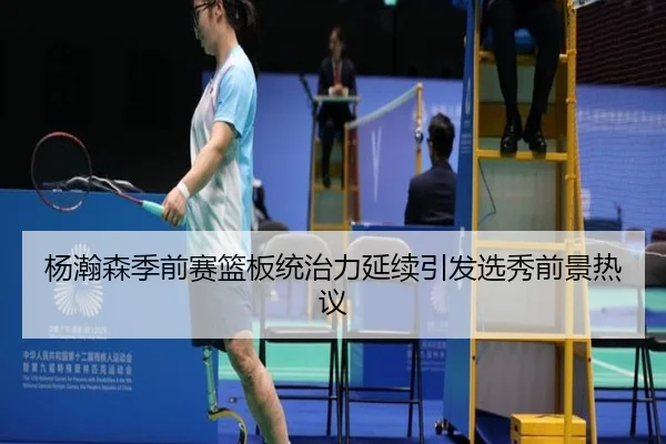 杨瀚森季前赛篮板统治力延续引发选秀前景热议
